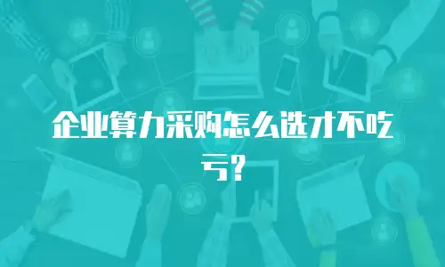 企业算力采购怎么选才不吃亏？