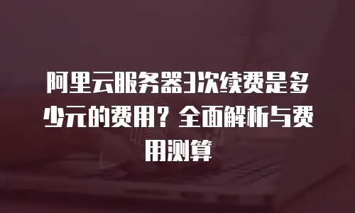 阿里云服务器3次续费是多少元的费用？全面解析与费用测算