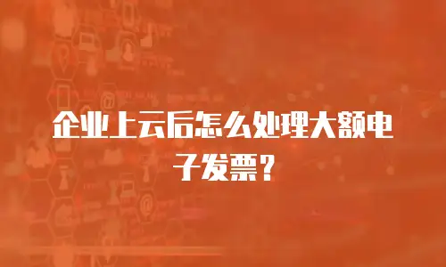 企业上云后怎么处理大额电子发票？