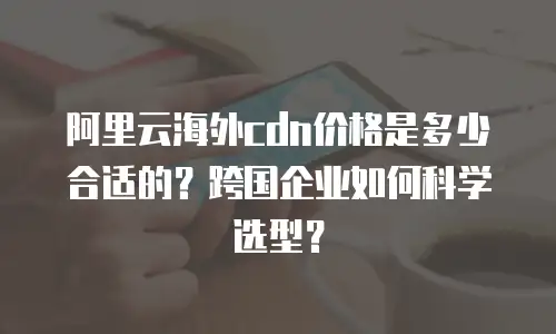 阿里云海外cdn价格是多少合适的？跨国企业如何科学选型？