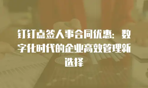 钉钉点签人事合同优惠：数字化时代的企业高效管理新选择