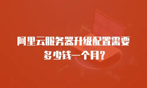 阿里云服务器升级配置需要多少钱一个月？