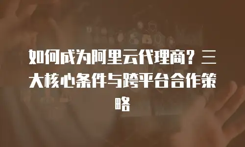 如何成为阿里云代理商？三大核心条件与跨平台合作策略