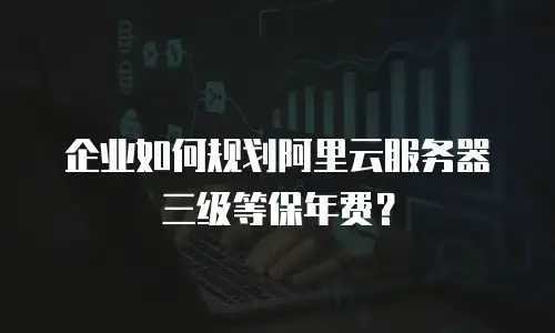 企业如何规划阿里云服务器三级等保年费？