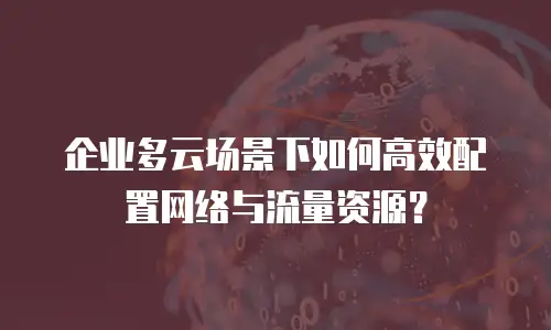 企业多云场景下如何高效配置网络与流量资源？