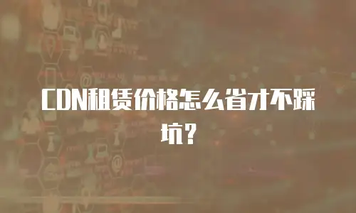 CDN租赁价格怎么省才不踩坑？