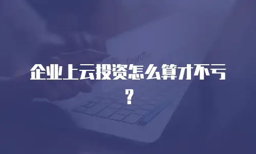 企业上云投资怎么算才不亏？
