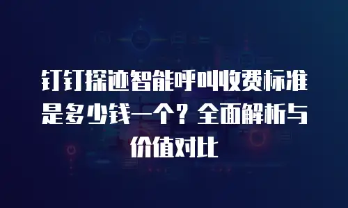 钉钉探迹智能呼叫收费标准是多少钱一个？全面解析与价值对比