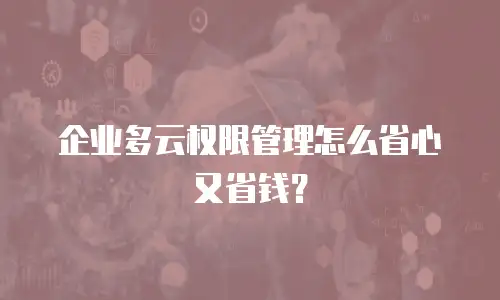 企业多云权限管理怎么省心又省钱？