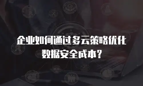 企业如何通过多云策略优化数据安全成本？