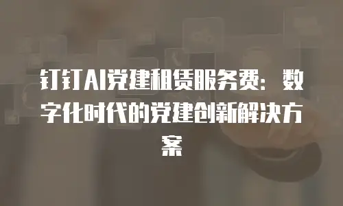 钉钉AI党建租赁服务费：数字化时代的党建创新解决方案