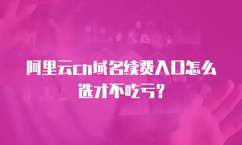 阿里云cn域名续费入口怎么选才不吃亏？