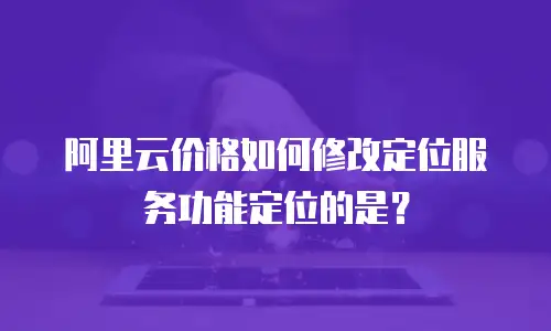 阿里云价格如何修改定位服务功能定位的是？