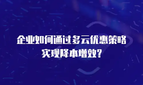 企业如何通过多云优惠策略实现降本增效？