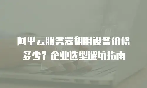 阿里云服务器租用设备价格多少？企业选型避坑指南