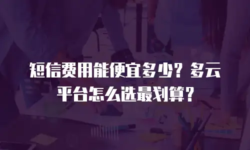 短信费用能便宜多少？多云平台怎么选最划算？