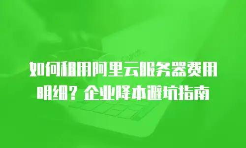 如何租用阿里云服务器费用明细？企业降本避坑指南