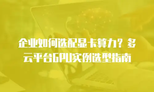企业如何选配显卡算力？多云平台GPU实例选型指南