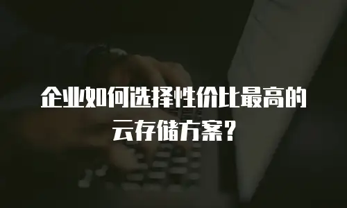 企业如何选择性价比最高的云存储方案？