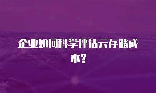 企业如何科学评估云存储成本？