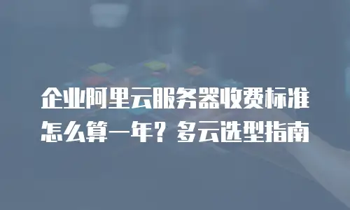企业阿里云服务器收费标准怎么算一年？多云选型指南