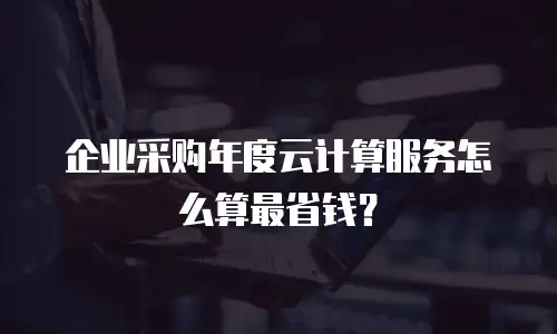 企业采购年度云计算服务怎么算最省钱？