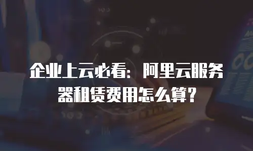 企业上云必看：阿里云服务器租赁费用怎么算？