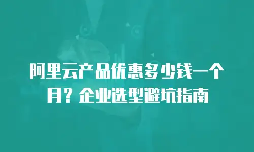 阿里云产品优惠多少钱一个月？企业选型避坑指南