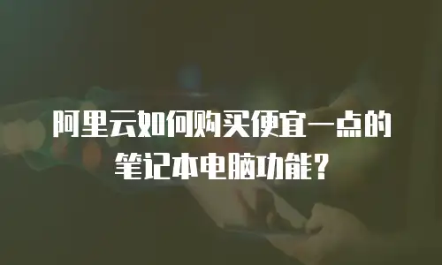 阿里云如何购买便宜一点的笔记本电脑功能？
