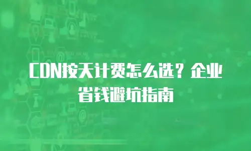 CDN按天计费怎么选？企业省钱避坑指南