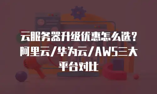 云服务器升级优惠怎么选？阿里云/华为云/AWS三大平台对比
