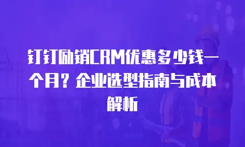 钉钉励销CRM优惠多少钱一个月？企业选型指南与成本解析