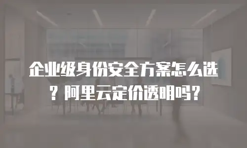 企业级身份安全方案怎么选？阿里云定价透明吗？