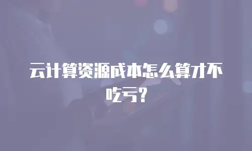云计算资源成本怎么算才不吃亏？