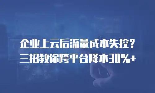 企业上云后流量成本失控？三招教你跨平台降本30%+