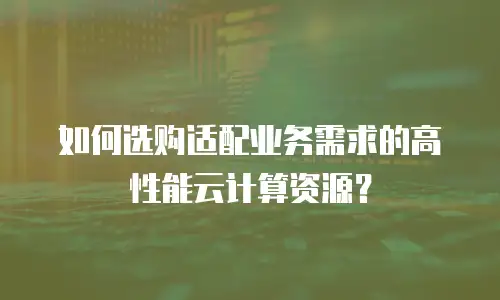 如何选购适配业务需求的高性能云计算资源？
