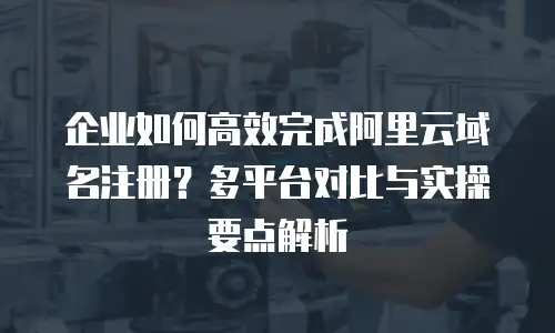 企业如何高效完成阿里云域名注册？多平台对比与实操要点解析