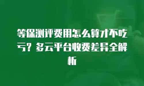 等保测评费用怎么算才不吃亏？多云平台收费差异全解析