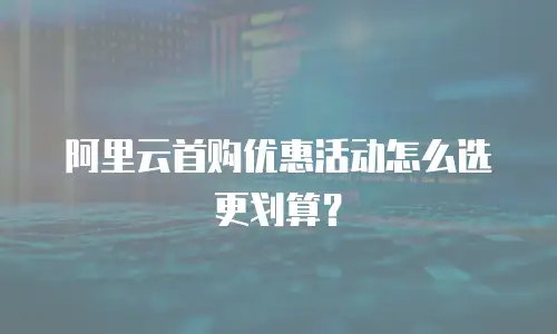 阿里云首购优惠活动怎么选更划算？
