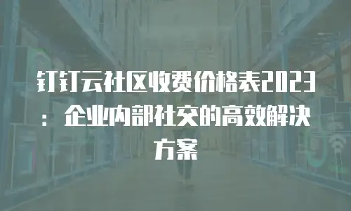 钉钉云社区收费价格表2023：企业内部社交的高效解决方案