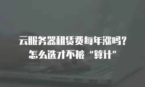 云服务器租赁费每年涨吗？怎么选才不被&ldquo;算计&rdquo;