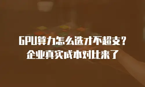 GPU算力怎么选才不超支？企业真实成本对比来了