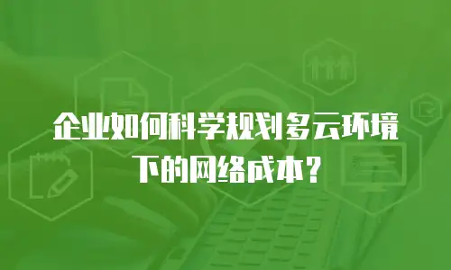 企业如何科学规划多云环境下的网络成本？