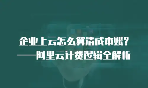 企业上云怎么算清成本账？——阿里云计费逻辑全解析
