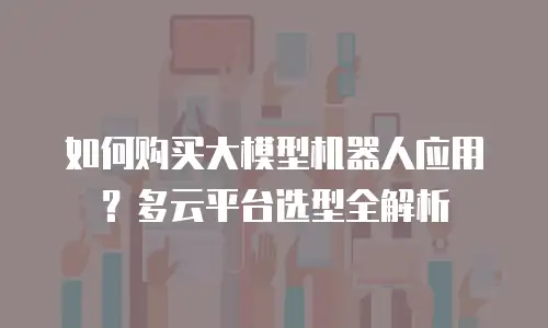 如何购买大模型机器人应用？多云平台选型全解析