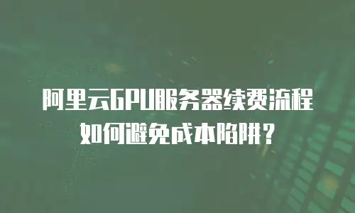 阿里云GPU服务器续费流程如何避免成本陷阱？