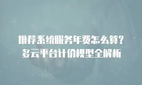 推荐系统服务年费怎么算？多云平台计价模型全解析