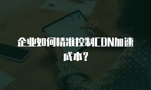 企业如何精准控制CDN加速成本？