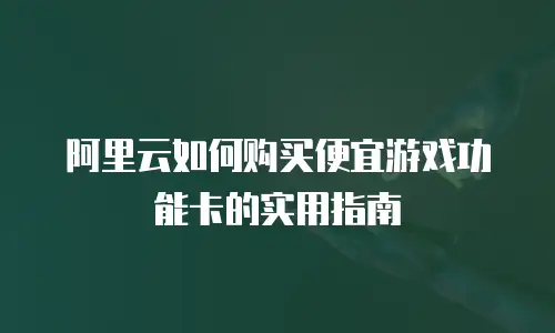 阿里云如何购买便宜游戏功能卡的实用指南