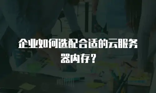 企业如何选配合适的云服务器内存？